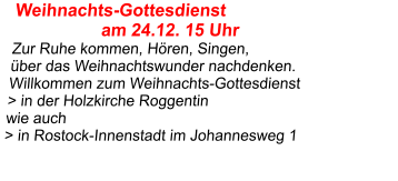 Weihnachts-Gottesdienst                   am 24.12. 15 Uhr  Zur Ruhe kommen, Hören, Singen,  über das Weihnachtswunder nachdenken. Willkommen zum Weihnachts-Gottesdienst  > in der Holzkirche Roggentin wie auch > in Rostock-Innenstadt im Johannesweg 1